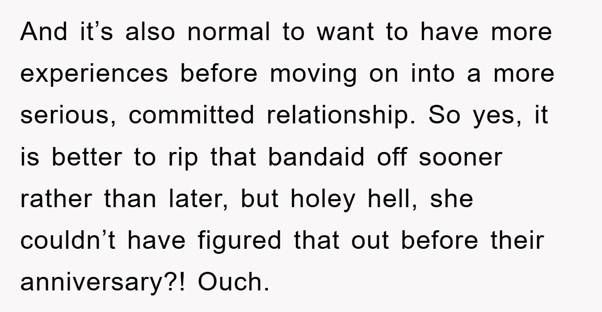 And it’s also normal to want to have more experiences before moving on into a more serious, committed relationship. So yes, it is better to rip that bandaid off sooner...