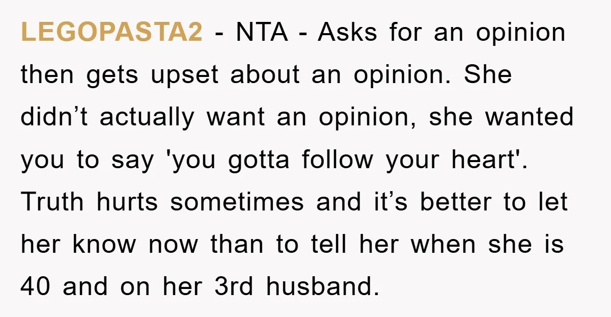 LEGOPASTA2 - NTA - Asks for an opinion then gets upset about an opinion. She didn’t actually want an opinion, she wanted you to say 'you gotta follow your heart'....