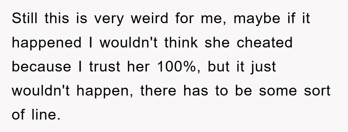 Still this is very weird for me, maybe if it happened I wouldn't think she cheated because I trust her 100%, but it just wouldn't happen, there has to be...