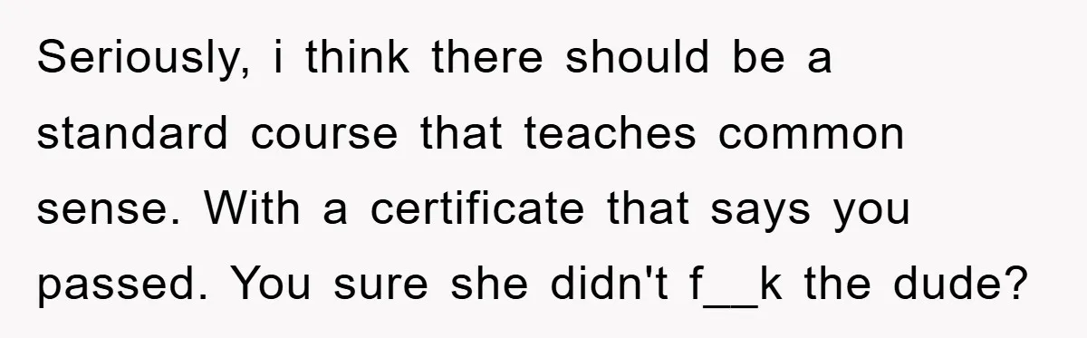 Seriously, i think there should be a standard course that teaches common sense. With a certificate that says you passed. You sure she didn't f__k the dude?