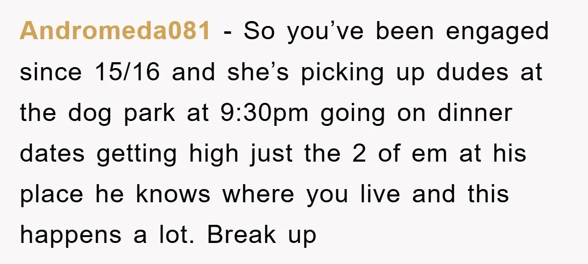 Andromeda081 − So you’ve been engaged since 15/16 and she’s picking up dudes at the dog park at 9:30pm going on dinner dates getting high just the 2 of em...