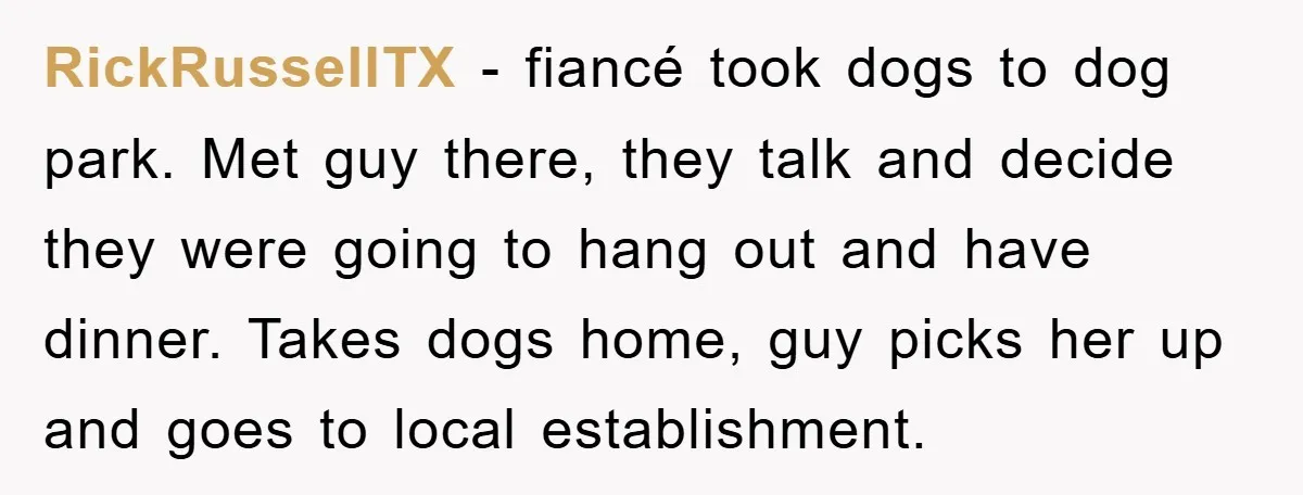 RickRussellTX − fiancé took dogs to dog park. Met guy there, they talk and decide they were going to hang out and have dinner. Takes dogs home, guy picks her...