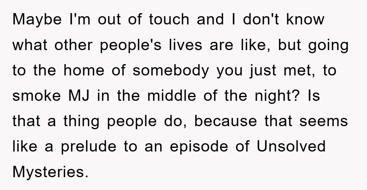 Maybe I'm out of touch and I don't know what other people's lives are like, but going to the home of somebody you just met, to smoke MJ in the...