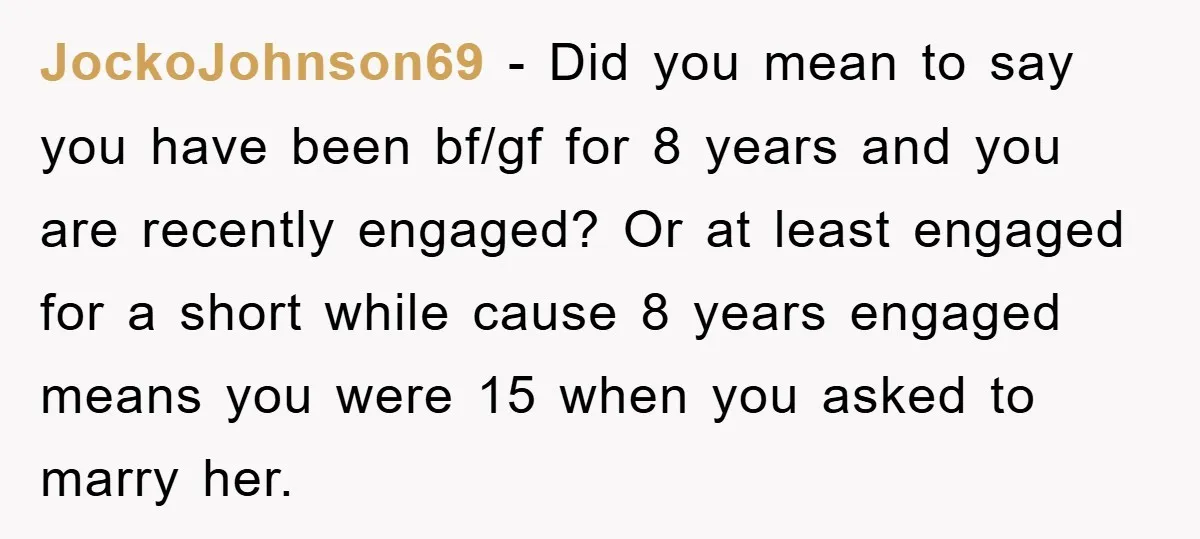 JockoJohnson69 − Did you mean to say you have been bf/gf for 8 years and you are recently engaged? Or at least engaged for a short while cause 8 years...