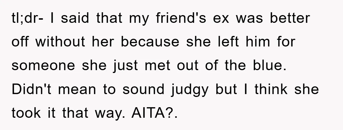 tl;dr- I said that my friend's ex was better off without her because she left him for someone she just met out of the blue. Didn't mean to sound judgy...