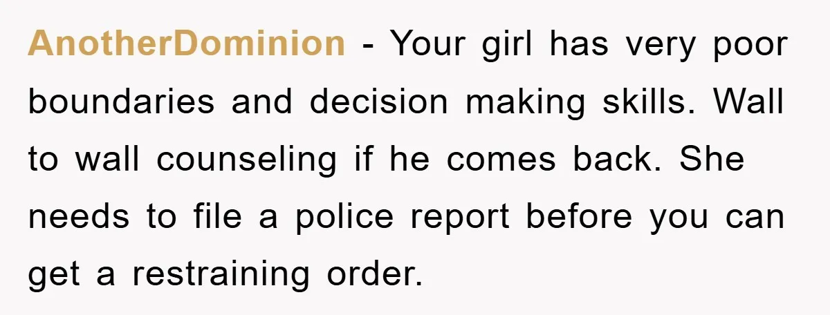 AnotherDominion − Your girl has very poor boundaries and decision making skills. Wall to wall counseling if he comes back. She needs to file a police report before you can...