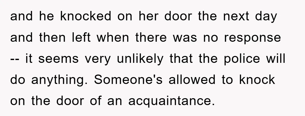and he knocked on her door the next day and then left when there was no response -- it seems very unlikely that the police will do anything. Someone's allowed...