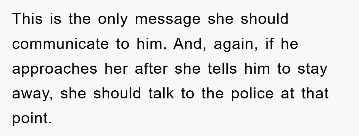 This is the only message she should communicate to him. And, again, if he approaches her after she tells him to stay away, she should talk to the police at...