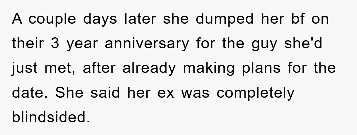 A couple days later she dumped her bf on their 3 year anniversary for the guy she'd just met, after already making plans for the date. She said her ex...
