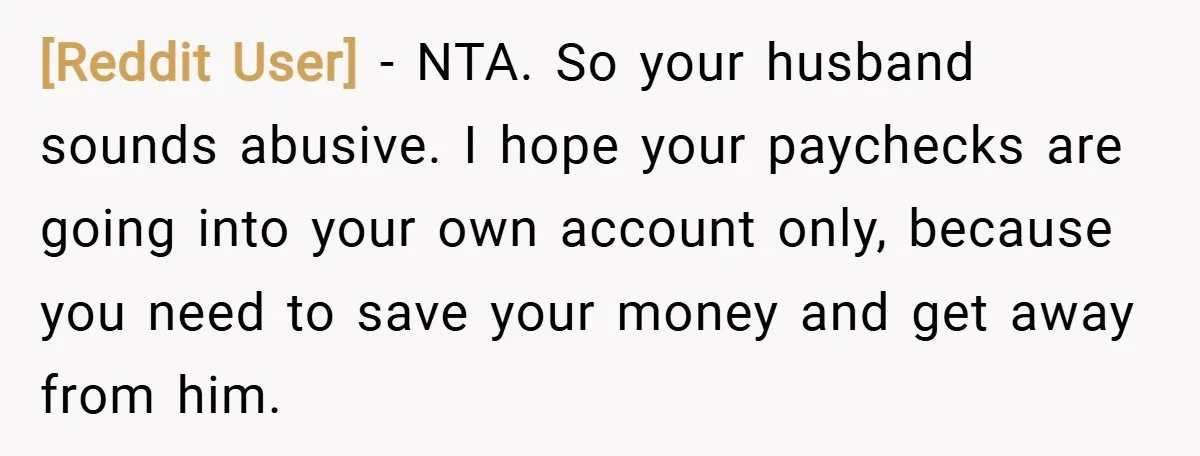 [Reddit User] − NTA. So your husband sounds abusive. I hope your paychecks are going into your own account only, because you need to save your money and get away...