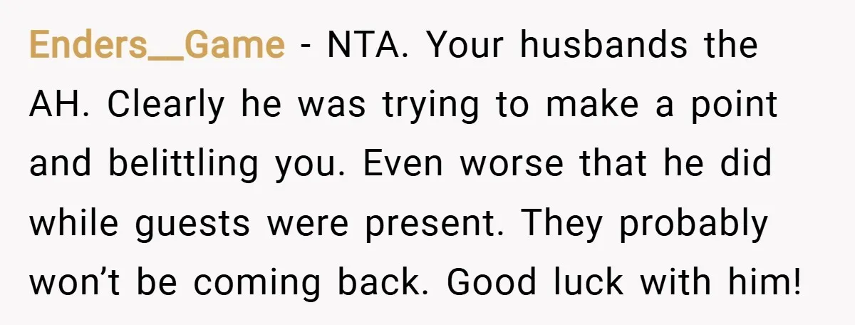Enders__Game − NTA. Your husbands the AH. Clearly he was trying to make a point and belittling you. Even worse that he did while guests were present. They probably won’t...