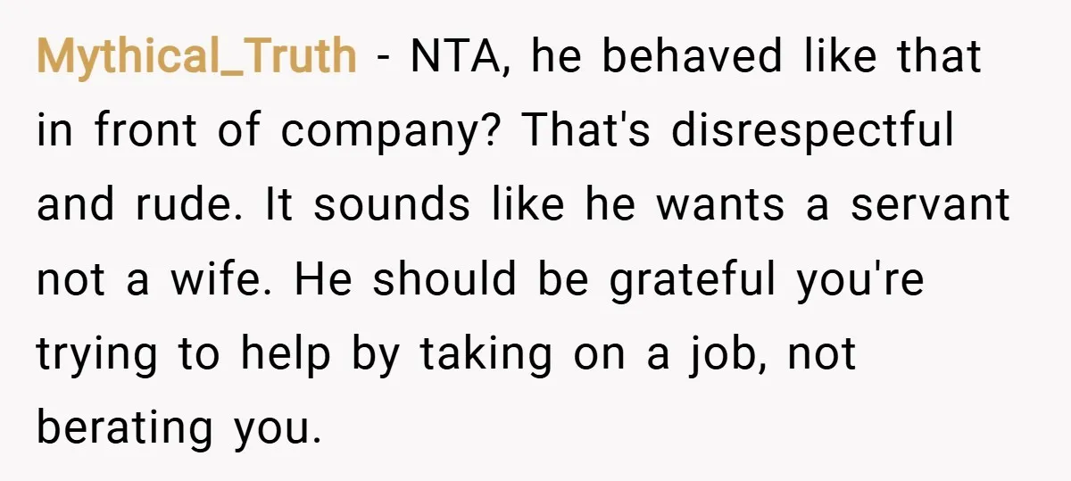 Mythical_Truth − NTA, he behaved like that in front of company? That's disrespectful and rude. It sounds like he wants a servant not a wife. He should be grateful you're...