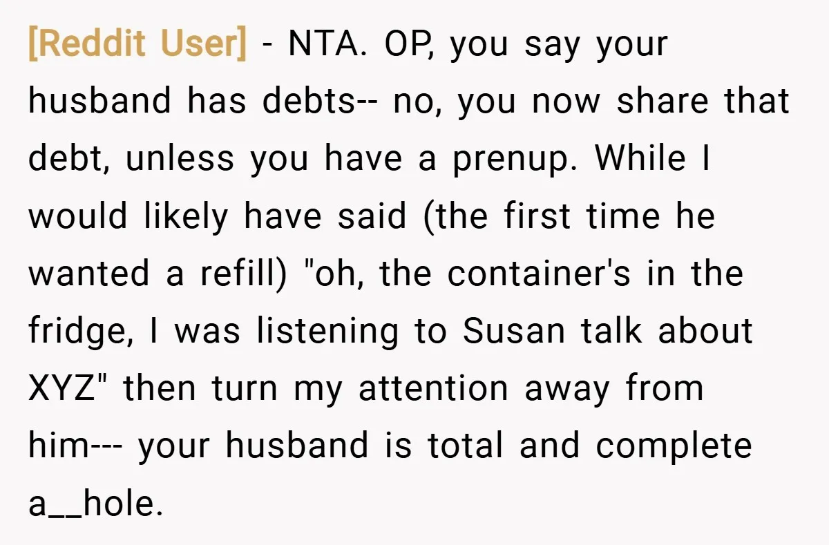 [Reddit User] − NTA. OP, you say your husband has debts-- no, you now share that debt, unless you have a prenup. While I would likely have said (the first...