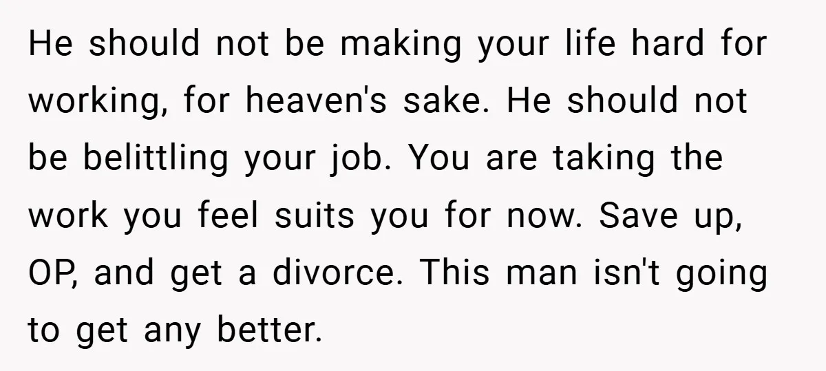 He should not be making your life hard for working, for heaven's sake. He should not be belittling your job. You are taking the work you feel suits you for...