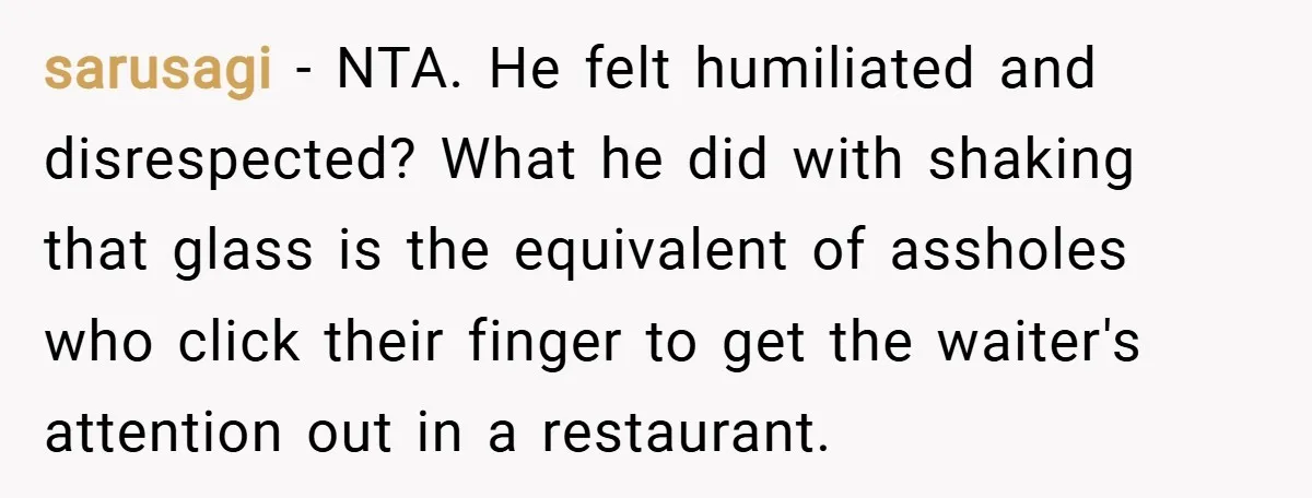 sarusagi − NTA. He felt humiliated and disrespected? What he did with shaking that glass is the equivalent of assholes who click their finger to get the waiter's attention out...