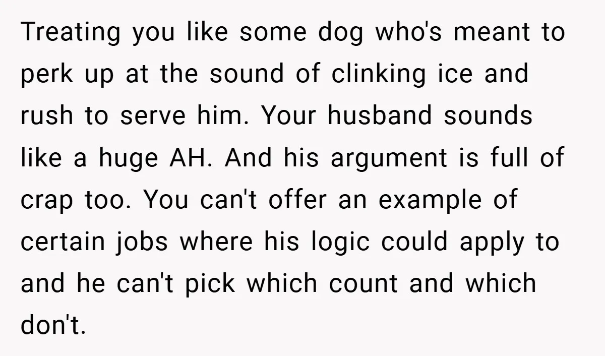Treating you like some dog who's meant to perk up at the sound of clinking ice and rush to serve him. Your husband sounds like a huge AH. And his...