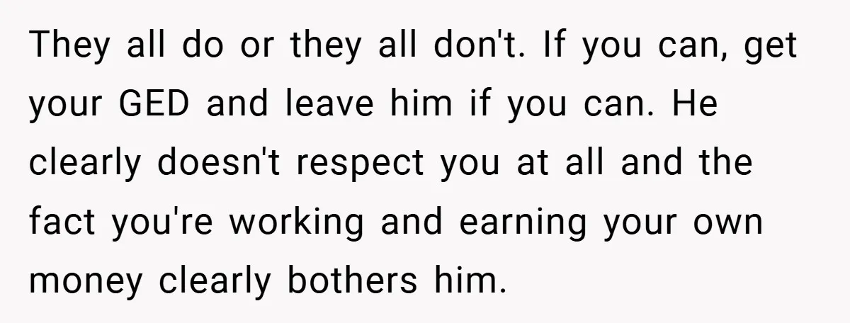 They all do or they all don't. If you can, get your GED and leave him if you can. He clearly doesn't respect you at all and the fact you're...