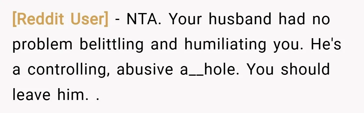 [Reddit User] − NTA. Your husband had no problem belittling and humiliating you. He's a controlling, abusive a__hole. You should leave him. .