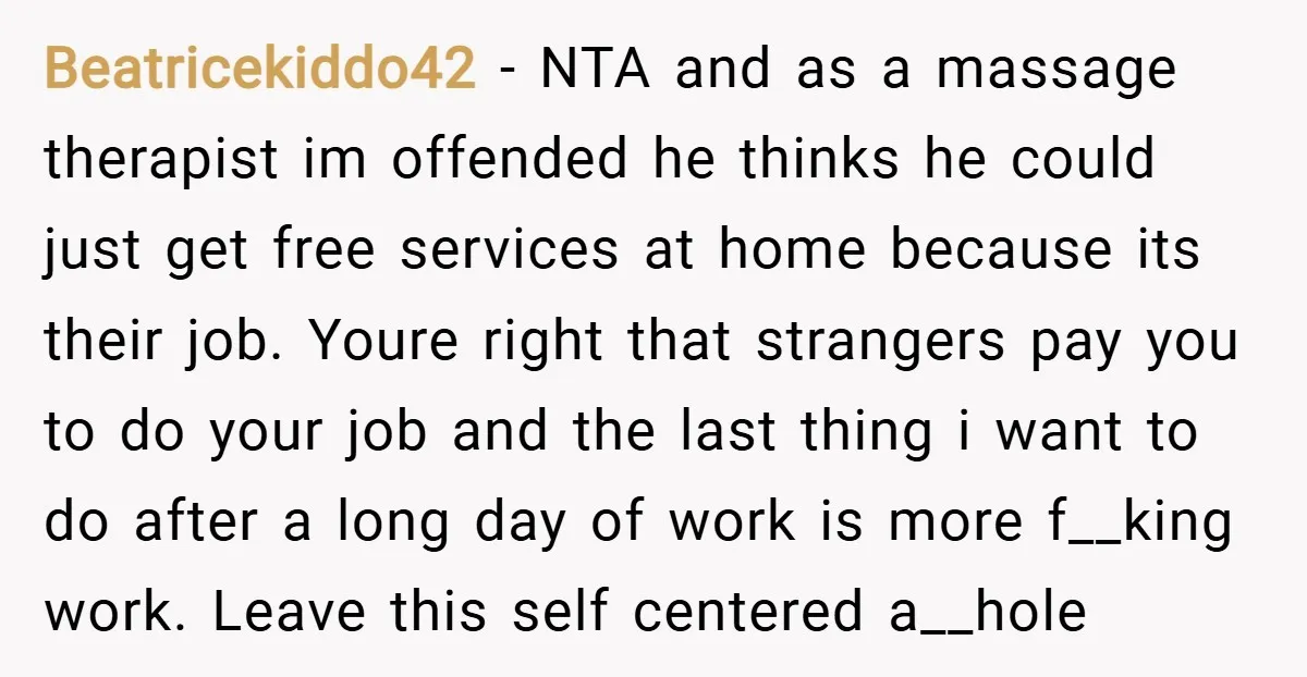 Beatricekiddo42 − NTA and as a massage therapist im offended he thinks he could just get free services at home because its their job. Youre right that strangers pay you...