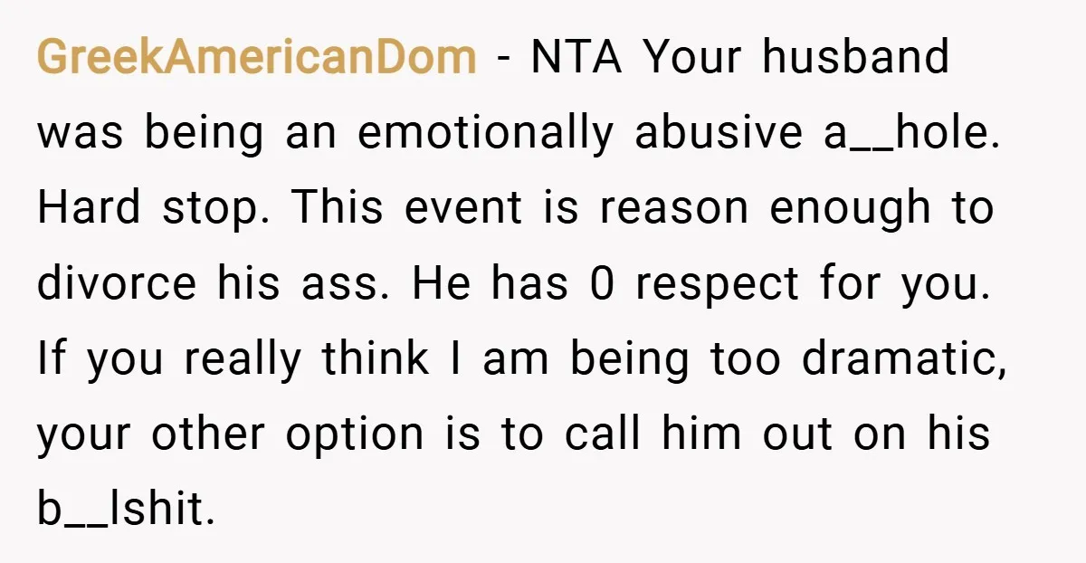 GreekAmericanDom − NTA Your husband was being an emotionally abusive a__hole. Hard stop. This event is reason enough to divorce his ass. He has 0 respect for you. If you...