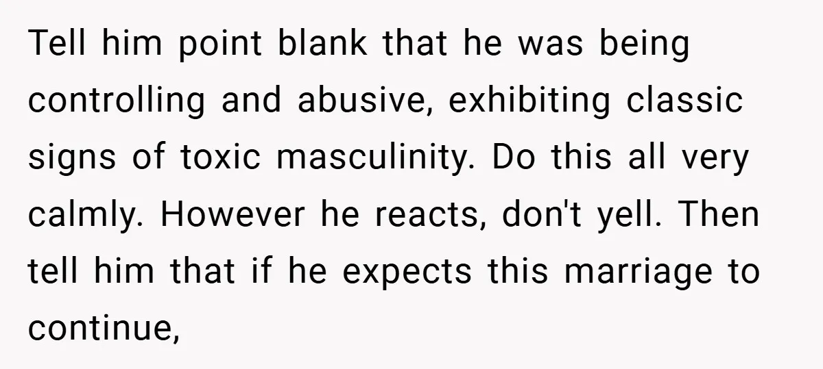 Tell him point blank that he was being controlling and abusive, exhibiting classic signs of toxic masculinity. Do this all very calmly. However he reacts, don't yell. Then tell him...