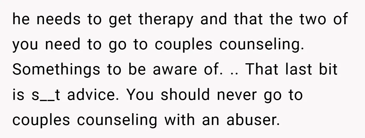 he needs to get therapy and that the two of you need to go to couples counseling. Somethings to be aware of. .. That last bit is s__t advice. You...