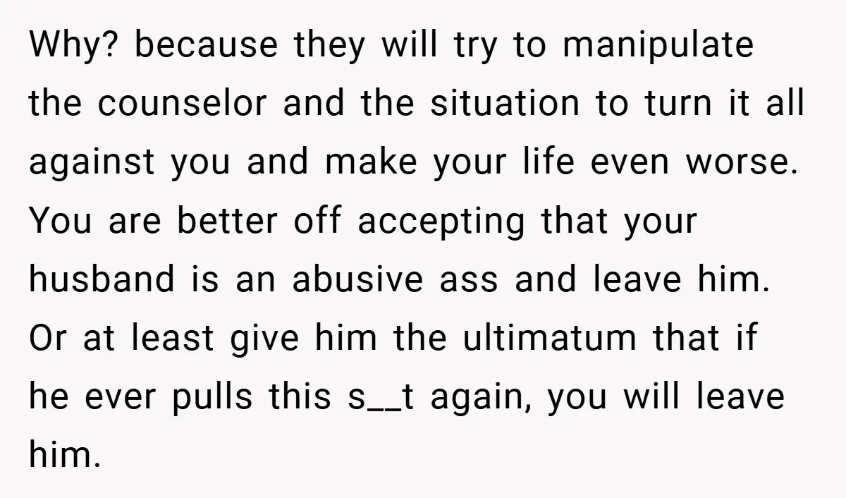 Why? because they will try to manipulate the counselor and the situation to turn it all against you and make your life even worse. You are better off accepting that...