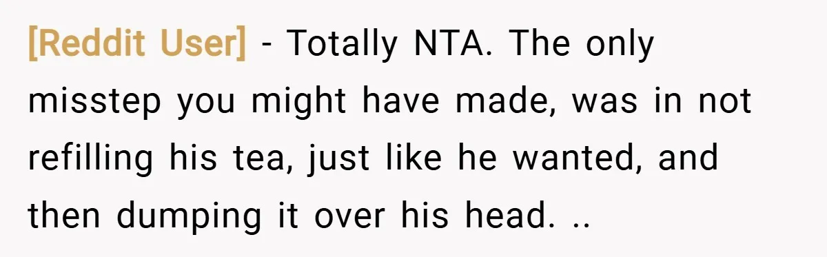 [Reddit User] − Totally NTA. The only misstep you might have made, was in not refilling his tea, just like he wanted, and then dumping it over his head. ..