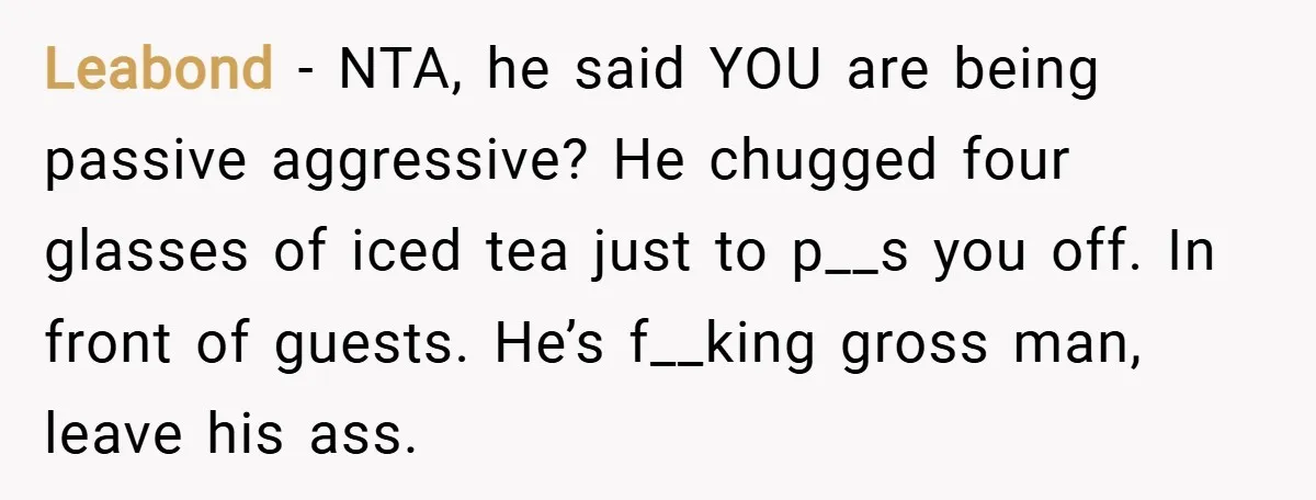 Leabond − NTA, he said YOU are being passive aggressive? He chugged four glasses of iced tea just to p__s you off. In front of guests. He’s f__king gross man,...