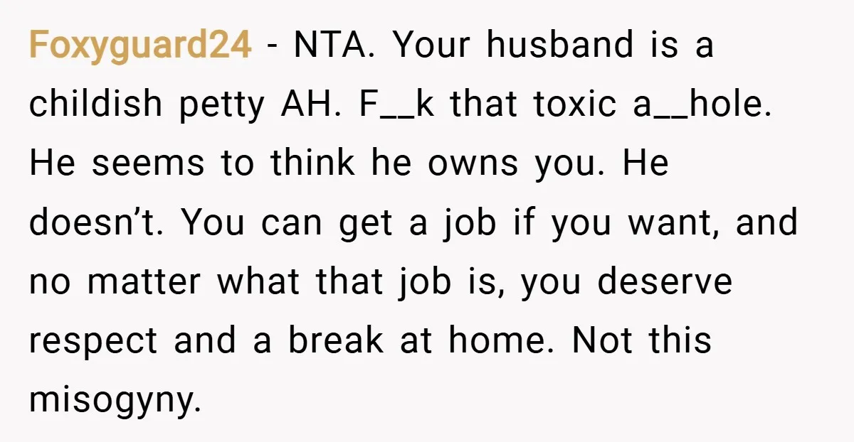 Foxyguard24 − NTA. Your husband is a childish petty AH. F__k that toxic a__hole. He seems to think he owns you. He doesn’t. You can get a job if you...