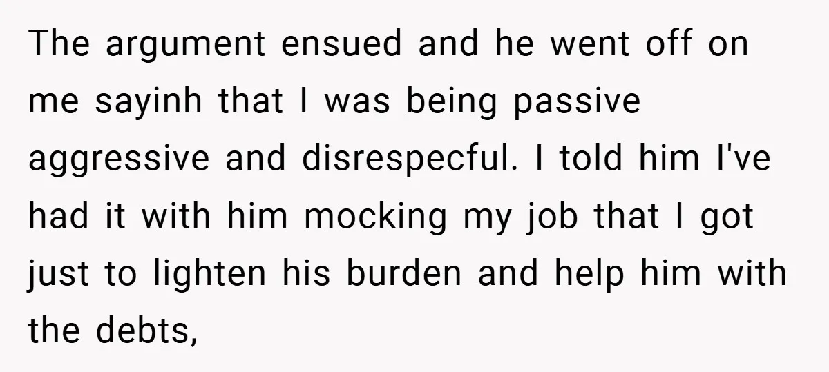 The argument ensued and he went off on me sayinh that I was being passive aggressive and disrespecful. I told him I've had it with him mocking my job that...