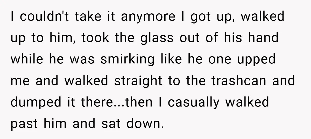 I couldn't take it anymore I got up, walked up to him, took the glass out of his hand while he was smirking like he one upped me and walked...