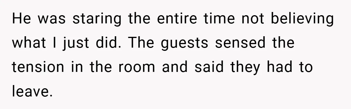 He was staring the entire time not believing what I just did. The guests sensed the tension in the room and said they had to leave.