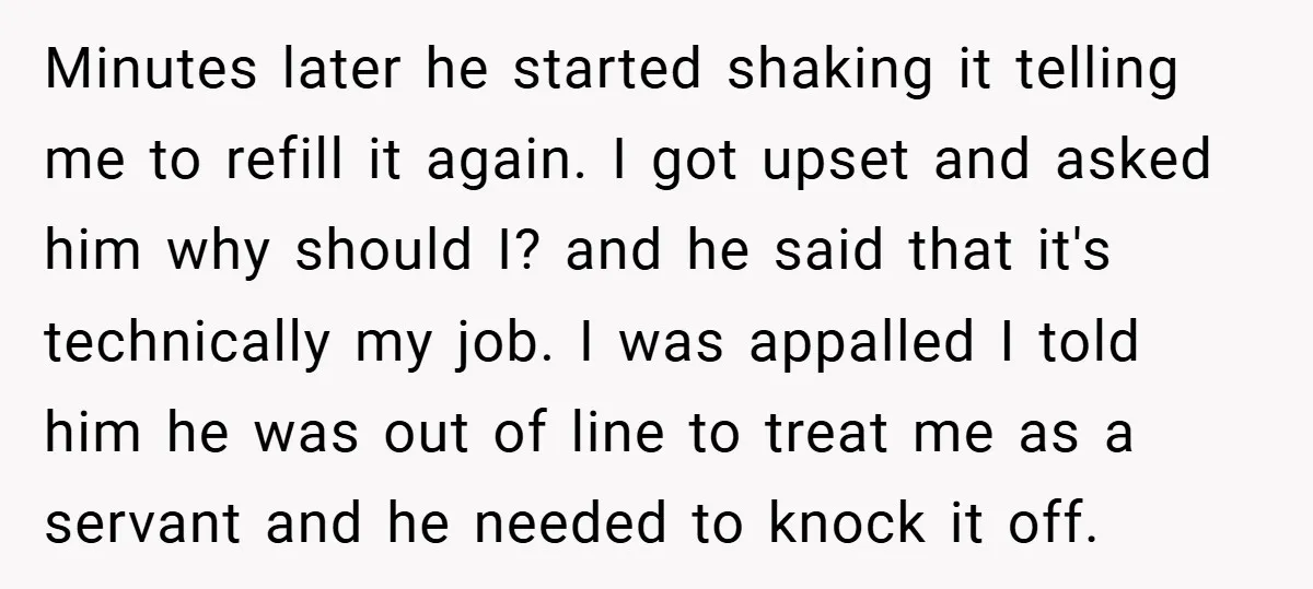 Minutes later he started shaking it telling me to refill it again. I got upset and asked him why should I? and he said that it's technically my job. I...