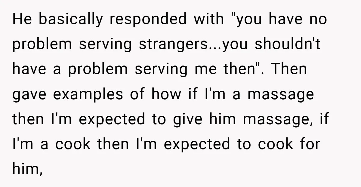 He basically responded with "you have no problem serving strangers...you shouldn't have a problem serving me then". Then gave examples of how if I'm a massage then I'm expected to...