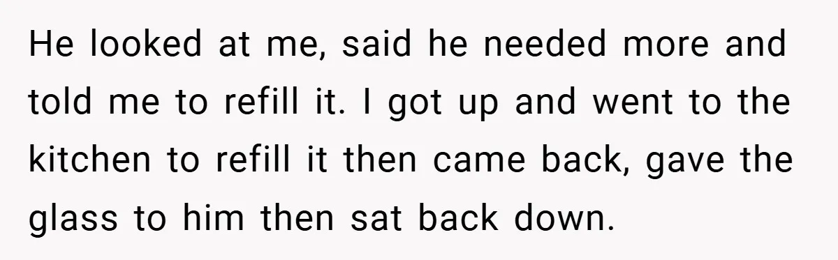 He looked at me, said he needed more and told me to refill it. I got up and went to the kitchen to refill it then came back, gave the...