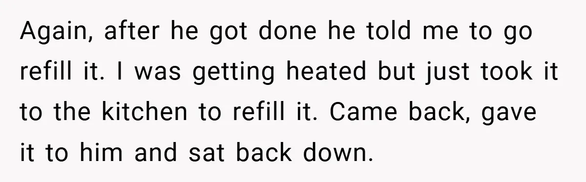Again, after he got done he told me to go refill it. I was getting heated but just took it to the kitchen to refill it. Came back, gave it...