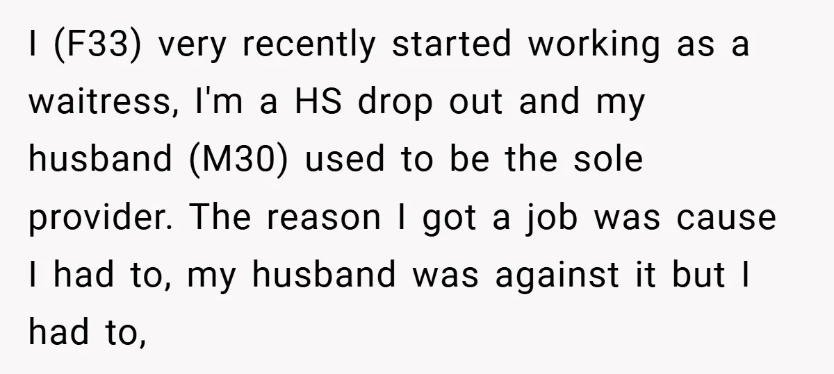 I (F33) very recently started working as a waitress, I'm a HS drop out and my husband (M30) used to be the sole provider. The reason I got a job...