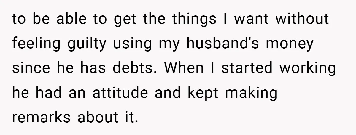 to be able to get the things I want without feeling guilty using my husband's money since he has debts. When I started working he had an attitude and kept...