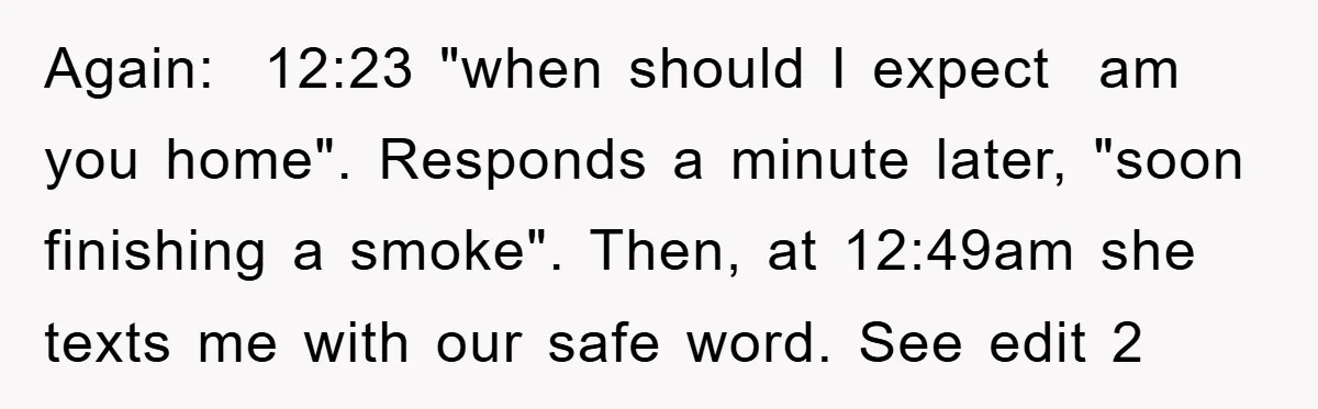 Again:  12:23 "when should I expect  am you home". Responds a minute later, "soon finishing a smoke". Then, at 12:49am she texts me with our safe word. See edit 2