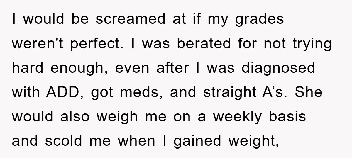 I would be screamed at if my grades weren't perfect. I was berated for not trying hard enough, even after I was diagnosed with ADD, got meds, and straight A’s....
