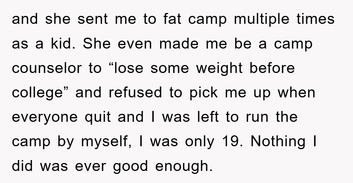 and she sent me to fat camp multiple times as a kid. She even made me be a camp counselor to “lose some weight before college” and refused to pick...