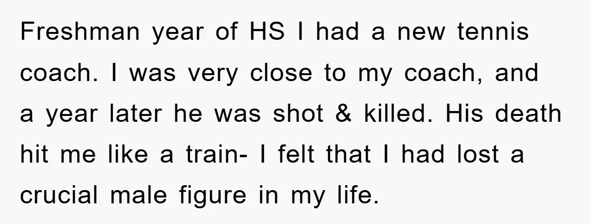 Freshman year of HS I had a new tennis coach. I was very close to my coach, and a year later he was shot & killed. His death hit me...