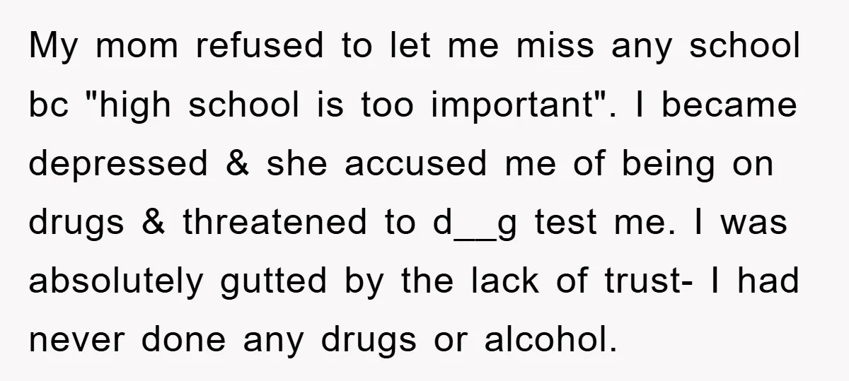 My mom refused to let me miss any school bc "high school is too important". I became depressed & she accused me of being on drugs & threatened to d__g...