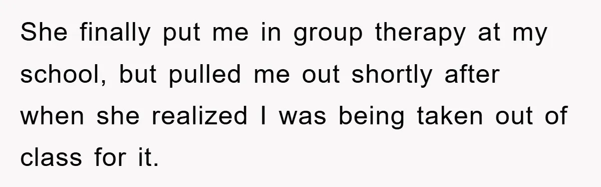 She finally put me in group therapy at my school, but pulled me out shortly after when she realized I was being taken out of class for it.