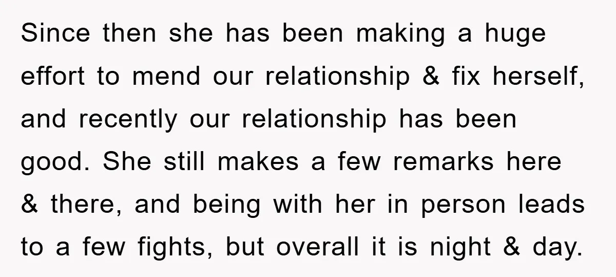 Since then she has been making a huge effort to mend our relationship & fix herself, and recently our relationship has been good. She still makes a few remarks here...