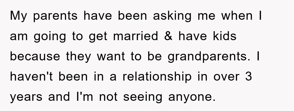 My parents have been asking me when I am going to get married & have kids because they want to be grandparents. I haven't been in a relationship in over...