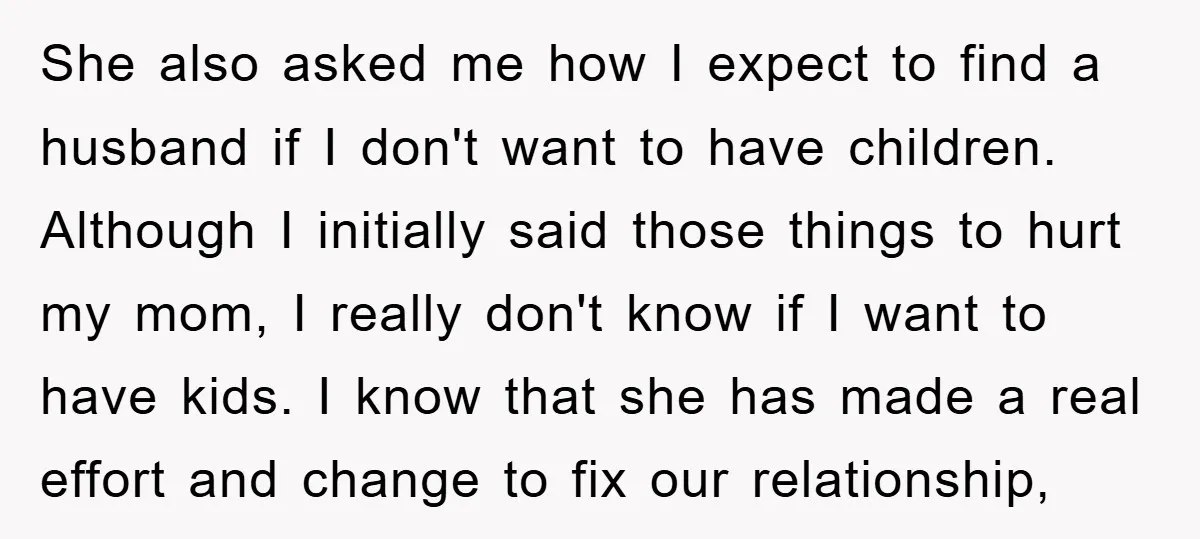 She also asked me how I expect to find a husband if I don't want to have children. Although I initially said those things to hurt my mom, I really...