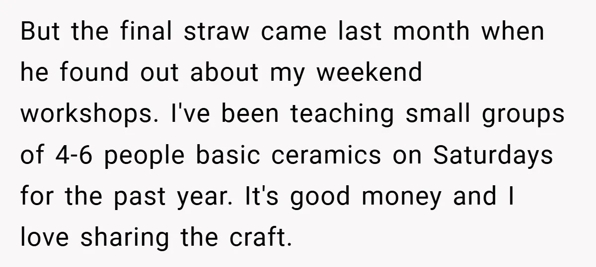 But the final straw came last month when he found out about my weekend workshops. I've been teaching small groups of 4-6 people basic ceramics on Saturdays for the past...