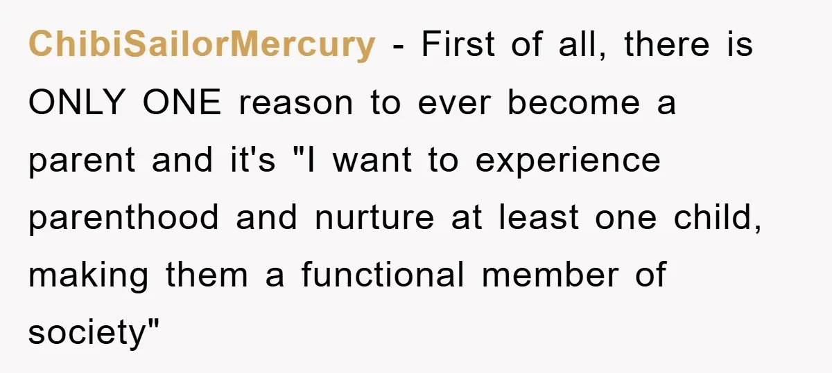 ChibiSailorMercury − First of all, there is ONLY ONE reason to ever become a parent and it's "I want to experience parenthood and nurture at least one child, making them...